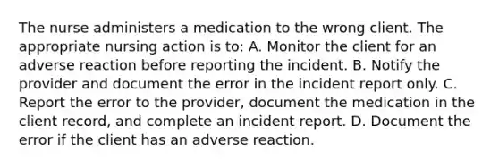 The nurse administers a medication to the wrong client. The appropriate nursing action is to: A. Monitor the client for an adverse reaction before reporting the incident. B. Notify the provider and document the error in the incident report only. C. Report the error to the provider, document the medication in the client record, and complete an incident report. D. Document the error if the client has an adverse reaction.