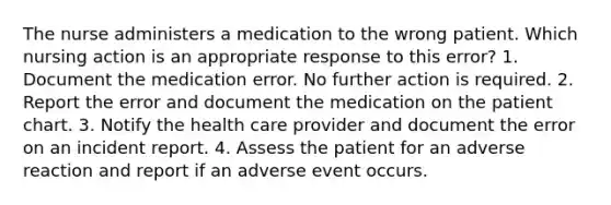 The nurse administers a medication to the wrong patient. Which nursing action is an appropriate response to this error? 1. Document the medication error. No further action is required. 2. Report the error and document the medication on the patient chart. 3. Notify the health care provider and document the error on an incident report. 4. Assess the patient for an adverse reaction and report if an adverse event occurs.