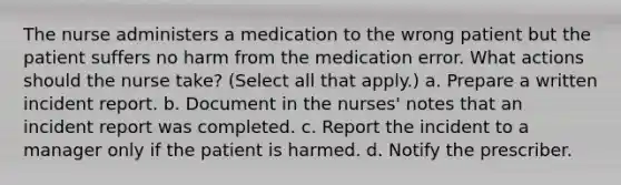 The nurse administers a medication to the wrong patient but the patient suffers no harm from the medication error. What actions should the nurse take? (Select all that apply.) a. Prepare a written incident report. b. Document in the nurses' notes that an incident report was completed. c. Report the incident to a manager only if the patient is harmed. d. Notify the prescriber.