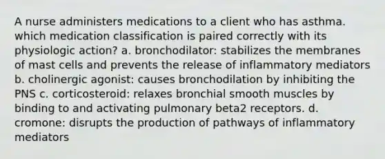 A nurse administers medications to a client who has asthma. which medication classification is paired correctly with its physiologic action? a. bronchodilator: stabilizes the membranes of mast cells and prevents the release of inflammatory mediators b. cholinergic agonist: causes bronchodilation by inhibiting the PNS c. corticosteroid: relaxes bronchial smooth muscles by binding to and activating pulmonary beta2 receptors. d. cromone: disrupts the production of pathways of inflammatory mediators