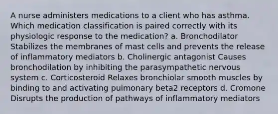 A nurse administers medications to a client who has asthma. Which medication classification is paired correctly with its physiologic response to the medication? a. Bronchodilator Stabilizes the membranes of mast cells and prevents the release of inflammatory mediators b. Cholinergic antagonist Causes bronchodilation by inhibiting the parasympathetic nervous system c. Corticosteroid Relaxes bronchiolar smooth muscles by binding to and activating pulmonary beta2 receptors d. Cromone Disrupts the production of pathways of inflammatory mediators