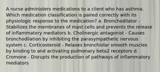 A nurse administers medications to a client who has asthma. Which medication classification is paired correctly with its physiologic response to the medication? a. Bronchodilator - Stabilizes the membranes of mast cells and prevents the release of inflammatory mediators b. Cholinergic antagonist - Causes bronchodilation by inhibiting the parasympathetic nervous system c. Corticosteroid - Relaxes bronchiolar smooth muscles by binding to and activating pulmonary beta2 receptors d. Cromone - Disrupts the production of pathways of inflammatory mediators