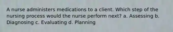 A nurse administers medications to a client. Which step of the nursing process would the nurse perform next? a. Assessing b. Diagnosing c. Evaluating d. Planning