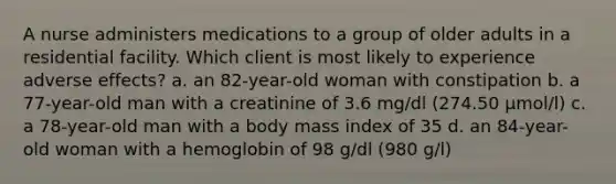 A nurse administers medications to a group of older adults in a residential facility. Which client is most likely to experience adverse effects? a. an 82-year-old woman with constipation b. a 77-year-old man with a creatinine of 3.6 mg/dl (274.50 µmol/l) c. a 78-year-old man with a body mass index of 35 d. an 84-year-old woman with a hemoglobin of 98 g/dl (980 g/l)