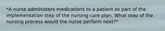 *A nurse administers medications to a patient as part of the implementation step of the nursing care plan. What step of the nursing process would the nurse perform next?*