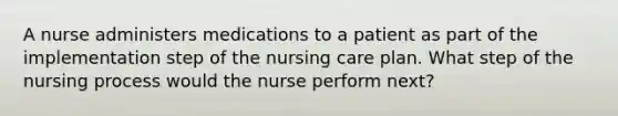 A nurse administers medications to a patient as part of the implementation step of the nursing care plan. What step of the nursing process would the nurse perform next?