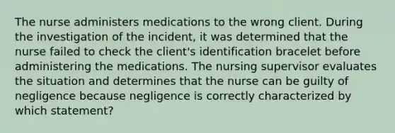 The nurse administers medications to the wrong client. During the investigation of the incident, it was determined that the nurse failed to check the client's identification bracelet before administering the medications. The nursing supervisor evaluates the situation and determines that the nurse can be guilty of negligence because negligence is correctly characterized by which statement?