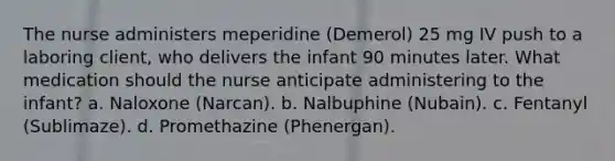 The nurse administers meperidine (Demerol) 25 mg IV push to a laboring client, who delivers the infant 90 minutes later. What medication should the nurse anticipate administering to the infant? a. Naloxone (Narcan). b. Nalbuphine (Nubain). c. Fentanyl (Sublimaze). d. Promethazine (Phenergan).