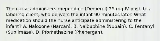 The nurse administers meperidine (Demerol) 25 mg IV push to a laboring client, who delivers the infant 90 minutes later. What medication should the nurse anticipate administering to the infant? A. Naloxone (Narcan). B. Nalbuphine (Nubain). C. Fentanyl (Sublimaze). D. Promethazine (Phenergan).