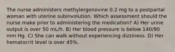 The nurse administers methylergonovine 0.2 mg to a postpartal woman with uterine subinvolution. Which assessment should the nurse make prior to administering the medication? A) Her urine output is over 50 mL/h. B) Her blood pressure is below 140/90 mm Hg. C) She can walk without experiencing dizziness. D) Her hematocrit level is over 45%.