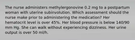 The nurse administers methylergonovine 0.2 mg to a postpartum woman with uterine subinvolution. Which assessment should the nurse make prior to administering the medication? Her hematocrit level is over 45%. Her blood pressure is below 140/90 mm Hg. She can walk without experiencing dizziness. Her urine output is over 50 ml/h.