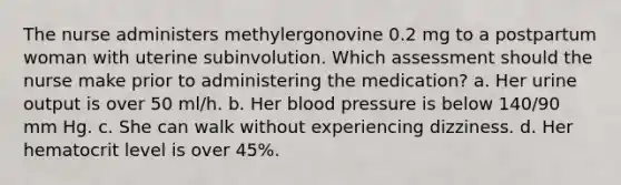 The nurse administers methylergonovine 0.2 mg to a postpartum woman with uterine subinvolution. Which assessment should the nurse make prior to administering the medication? a. Her urine output is over 50 ml/h. b. Her blood pressure is below 140/90 mm Hg. c. She can walk without experiencing dizziness. d. Her hematocrit level is over 45%.