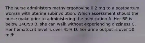 The nurse administers methylergonovine 0.2 mg to a postpartum woman with uterine subinvolution. Which assessment should the nurse make prior to administering the medication A. Her BP is below 140/90 B. she can walk without experiencing dizziness C. Her hematocrit level is over 45% D. her urine output is over 50 ml/h