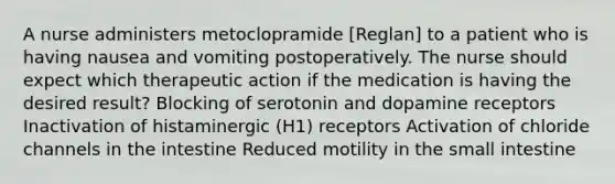 A nurse administers metoclopramide [Reglan] to a patient who is having nausea and vomiting postoperatively. The nurse should expect which therapeutic action if the medication is having the desired result? Blocking of serotonin and dopamine receptors Inactivation of histaminergic (H1) receptors Activation of chloride channels in the intestine Reduced motility in the small intestine