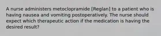 A nurse administers metoclopramide [Reglan] to a patient who is having nausea and vomiting postoperatively. The nurse should expect which therapeutic action if the medication is having the desired result?