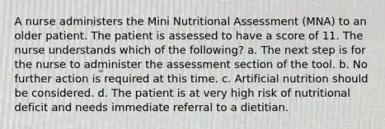 A nurse administers the Mini Nutritional Assessment (MNA) to an older patient. The patient is assessed to have a score of 11. The nurse understands which of the following? a. The next step is for the nurse to administer the assessment section of the tool. b. No further action is required at this time. c. Artificial nutrition should be considered. d. The patient is at very high risk of nutritional deficit and needs immediate referral to a dietitian.