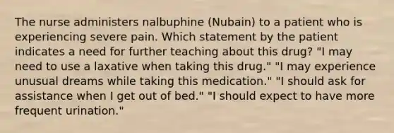 The nurse administers nalbuphine (Nubain) to a patient who is experiencing severe pain. Which statement by the patient indicates a need for further teaching about this drug? "I may need to use a laxative when taking this drug." "I may experience unusual dreams while taking this medication." "I should ask for assistance when I get out of bed." "I should expect to have more frequent urination."