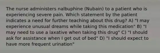 The nurse administers nalbuphine (Nubain) to a patient who is experiencing severe pain. Which statement by the patient indicates a need for further teaching about this drug? A) "I may experience unusual dreams while taking this medication" B) "I may need to use a laxative when taking this drug" C) "I should ask for assistance when I get out of bed" D) "I should expect to have more frequent urination"