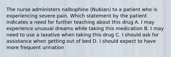 The nurse administers nalbuphine (Nubian) to a patient who is experiencing severe pain. Which statement by the patient indicates a need for further teaching about this drug A. I may experience unusual dreams while taking this medication B. I may need to use a laxative when taking this drug C. I should ask for assistance when getting out of bed D. I should expect to have more frequent urination