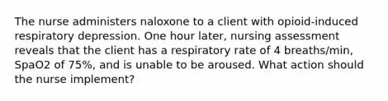 The nurse administers naloxone to a client with opioid-induced respiratory depression. One hour later, nursing assessment reveals that the client has a respiratory rate of 4 breaths/min, SpaO2 of 75%, and is unable to be aroused. What action should the nurse implement?