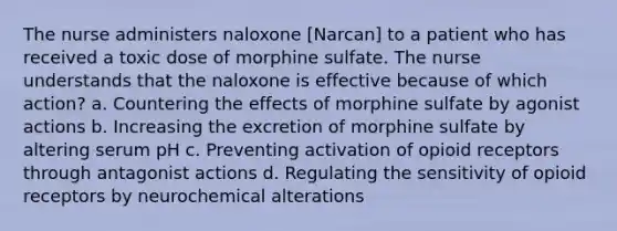 The nurse administers naloxone [Narcan] to a patient who has received a toxic dose of morphine sulfate. The nurse understands that the naloxone is effective because of which action? a. Countering the effects of morphine sulfate by agonist actions b. Increasing the excretion of morphine sulfate by altering serum pH c. Preventing activation of opioid receptors through antagonist actions d. Regulating the sensitivity of opioid receptors by neurochemical alterations