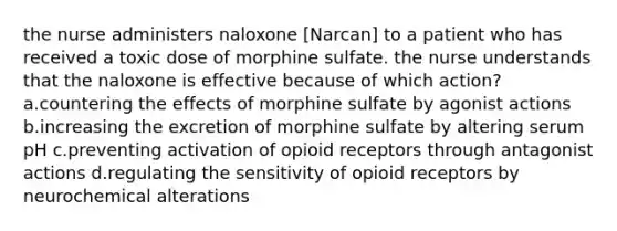 the nurse administers naloxone [Narcan] to a patient who has received a toxic dose of morphine sulfate. the nurse understands that the naloxone is effective because of which action? a.countering the effects of morphine sulfate by agonist actions b.increasing the excretion of morphine sulfate by altering serum pH c.preventing activation of opioid receptors through antagonist actions d.regulating the sensitivity of opioid receptors by neurochemical alterations