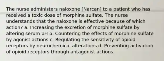 The nurse administers naloxone [Narcan] to a patient who has received a toxic dose of morphine sulfate. The nurse understands that the naloxone is effective because of which action? a. Increasing the excretion of morphine sulfate by altering serum pH b. Countering the effects of morphine sulfate by agonist actions c. Regulating the sensitivity of opioid receptors by neurochemical alterations d. Preventing activation of opioid receptors through antagonist actions