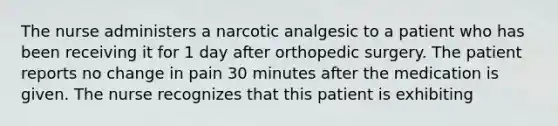 The nurse administers a narcotic analgesic to a patient who has been receiving it for 1 day after orthopedic surgery. The patient reports no change in pain 30 minutes after the medication is given. The nurse recognizes that this patient is exhibiting