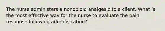 The nurse administers a nonopioid analgesic to a client. What is the most effective way for the nurse to evaluate the pain response following administration?