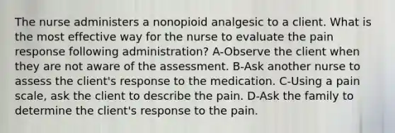 The nurse administers a nonopioid analgesic to a client. What is the most effective way for the nurse to evaluate the pain response following administration? A-Observe the client when they are not aware of the assessment. B-Ask another nurse to assess the client's response to the medication. C-Using a pain scale, ask the client to describe the pain. D-Ask the family to determine the client's response to the pain.