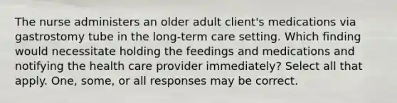 The nurse administers an older adult client's medications via gastrostomy tube in the long-term care setting. Which finding would necessitate holding the feedings and medications and notifying the health care provider immediately? Select all that apply. One, some, or all responses may be correct.