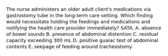 The nurse administers an older adult client's medications via gastrostomy tube in the long-term care setting. Which finding would necessitate holding the feedings and medications and notifying the health care provider immediately? SATA. A. absence of bowel sounds B. presence of abdominal distention C. residual capacity exceeding 300 mL D. positive guaiac test of abdominal contents E. seepage of feeding around tracheostomy