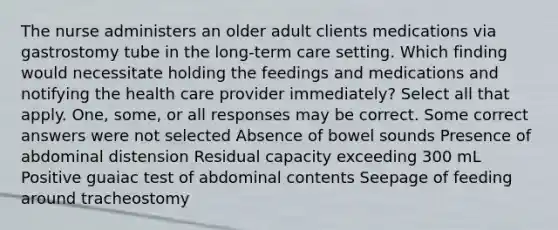 The nurse administers an older adult clients medications via gastrostomy tube in the long-term care setting. Which finding would necessitate holding the feedings and medications and notifying the health care provider immediately? Select all that apply. One, some, or all responses may be correct. Some correct answers were not selected Absence of bowel sounds Presence of abdominal distension Residual capacity exceeding 300 mL Positive guaiac test of abdominal contents Seepage of feeding around tracheostomy