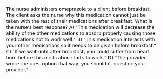 The nurse administers omeprazole to a client before breakfast. The client asks the nurse why this medication cannot just be taken with the rest of their medications after breakfast. What is the nurse's best response? A) "This medication will decrease the ability of the other medications to absorb properly causing those medications not to work well." B) "This medication interacts with your other medications so it needs to be given before breakfast." C) "If we wait until after breakfast, you could suffer from heart burn before this medication starts to work." D) "The provider wrote the prescription that way, you shouldn't question your provider."