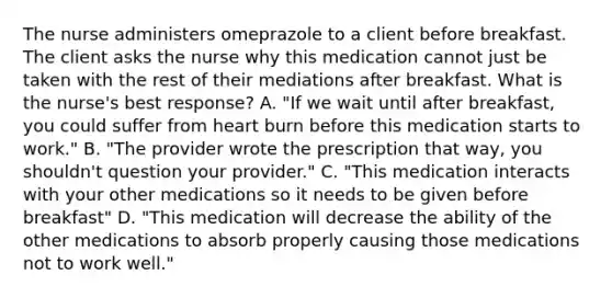 The nurse administers omeprazole to a client before breakfast. The client asks the nurse why this medication cannot just be taken with the rest of their mediations after breakfast. What is the nurse's best response? A. "If we wait until after breakfast, you could suffer from heart burn before this medication starts to work." B. "The provider wrote the prescription that way, you shouldn't question your provider." C. "This medication interacts with your other medications so it needs to be given before breakfast" D. "This medication will decrease the ability of the other medications to absorb properly causing those medications not to work well."