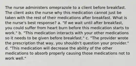 The nurse administers omeprazole to a client before breakfast. The client asks the nurse why this medication cannot just be taken with the rest of their medications after breakfast. What is the nurse's best response? a. "If we wait until after breakfast, you could suffer from heart burn before this medication starts to work." b. "This medication interacts with your other medications so it needs to be given before breakfast." c. "The provider wrote the prescription that way, you shouldn't question your provider." d. "This medication will decrease the ability of the other medications to absorb properly causing those medications not to work well."