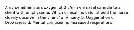 A nurse administers oxygen at 2 L/min via nasal cannula to a client with emphysema. Which clinical indicator should the nurse closely observe in the client? a. Anxiety b. Oxygenation c. Drowsiness d. Mental confusion e. Increased respirations