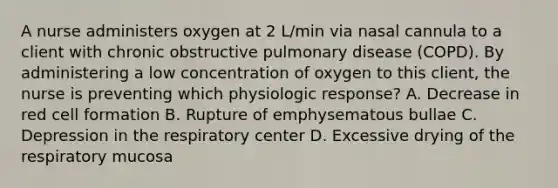 A nurse administers oxygen at 2 L/min via nasal cannula to a client with chronic obstructive pulmonary disease (COPD). By administering a low concentration of oxygen to this client, the nurse is preventing which physiologic response? A. Decrease in red cell formation B. Rupture of emphysematous bullae C. Depression in the respiratory center D. Excessive drying of the respiratory mucosa