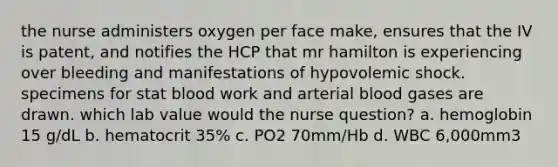 the nurse administers oxygen per face make, ensures that the IV is patent, and notifies the HCP that mr hamilton is experiencing over bleeding and manifestations of hypovolemic shock. specimens for stat blood work and arterial blood gases are drawn. which lab value would the nurse question? a. hemoglobin 15 g/dL b. hematocrit 35% c. PO2 70mm/Hb d. WBC 6,000mm3