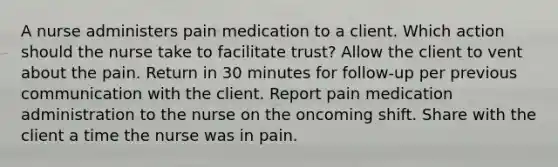 A nurse administers pain medication to a client. Which action should the nurse take to facilitate trust? Allow the client to vent about the pain. Return in 30 minutes for follow-up per previous communication with the client. Report pain medication administration to the nurse on the oncoming shift. Share with the client a time the nurse was in pain.