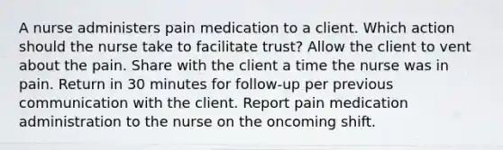 A nurse administers pain medication to a client. Which action should the nurse take to facilitate trust? Allow the client to vent about the pain. Share with the client a time the nurse was in pain. Return in 30 minutes for follow-up per previous communication with the client. Report pain medication administration to the nurse on the oncoming shift.