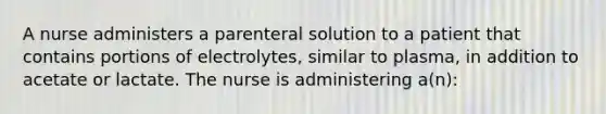 A nurse administers a parenteral solution to a patient that contains portions of electrolytes, similar to plasma, in addition to acetate or lactate. The nurse is administering a(n):