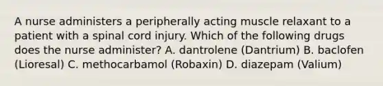 A nurse administers a peripherally acting muscle relaxant to a patient with a spinal cord injury. Which of the following drugs does the nurse administer? A. dantrolene (Dantrium) B. baclofen (Lioresal) C. methocarbamol (Robaxin) D. diazepam (Valium)