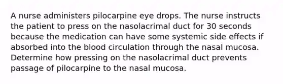 A nurse administers pilocarpine eye drops. The nurse instructs the patient to press on the nasolacrimal duct for 30 seconds because the medication can have some systemic side effects if absorbed into the blood circulation through the nasal mucosa. Determine how pressing on the nasolacrimal duct prevents passage of pilocarpine to the nasal mucosa.