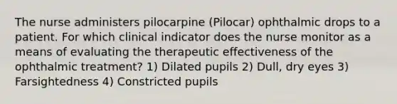 The nurse administers pilocarpine (Pilocar) ophthalmic drops to a patient. For which clinical indicator does the nurse monitor as a means of evaluating the therapeutic effectiveness of the ophthalmic treatment? 1) Dilated pupils 2) Dull, dry eyes 3) Farsightedness 4) Constricted pupils