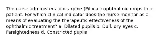 The nurse administers pilocarpine (Pilocar) ophthalmic drops to a patient. For which clinical indicator does the nurse monitor as a means of evaluating the therapeutic effectiveness of the ophthalmic treatment? a. Dilated pupils b. Dull, dry eyes c. Farsightedness d. Constricted pupils