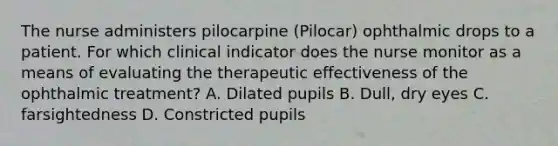 The nurse administers pilocarpine (Pilocar) ophthalmic drops to a patient. For which clinical indicator does the nurse monitor as a means of evaluating the therapeutic effectiveness of the ophthalmic treatment? A. Dilated pupils B. Dull, dry eyes C. farsightedness D. Constricted pupils