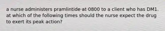 a nurse administers pramlintide at 0800 to a client who has DM1. at which of the following times should the nurse expect the drug to exert its peak action?