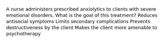 A nurse administers prescribed anxiolytics to clients with severe emotional disorders. What is the goal of this treatment? Reduces antisocial symptoms Limits secondary complications Prevents destructiveness by the client Makes the client more amenable to psychotherapy