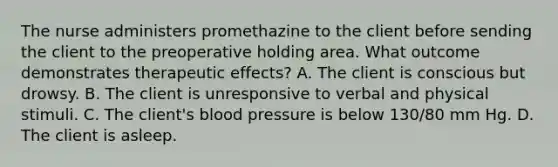 The nurse administers promethazine to the client before sending the client to the preoperative holding area. What outcome demonstrates therapeutic effects? A. The client is conscious but drowsy. B. The client is unresponsive to verbal and physical stimuli. C. The client's blood pressure is below 130/80 mm Hg. D. The client is asleep.